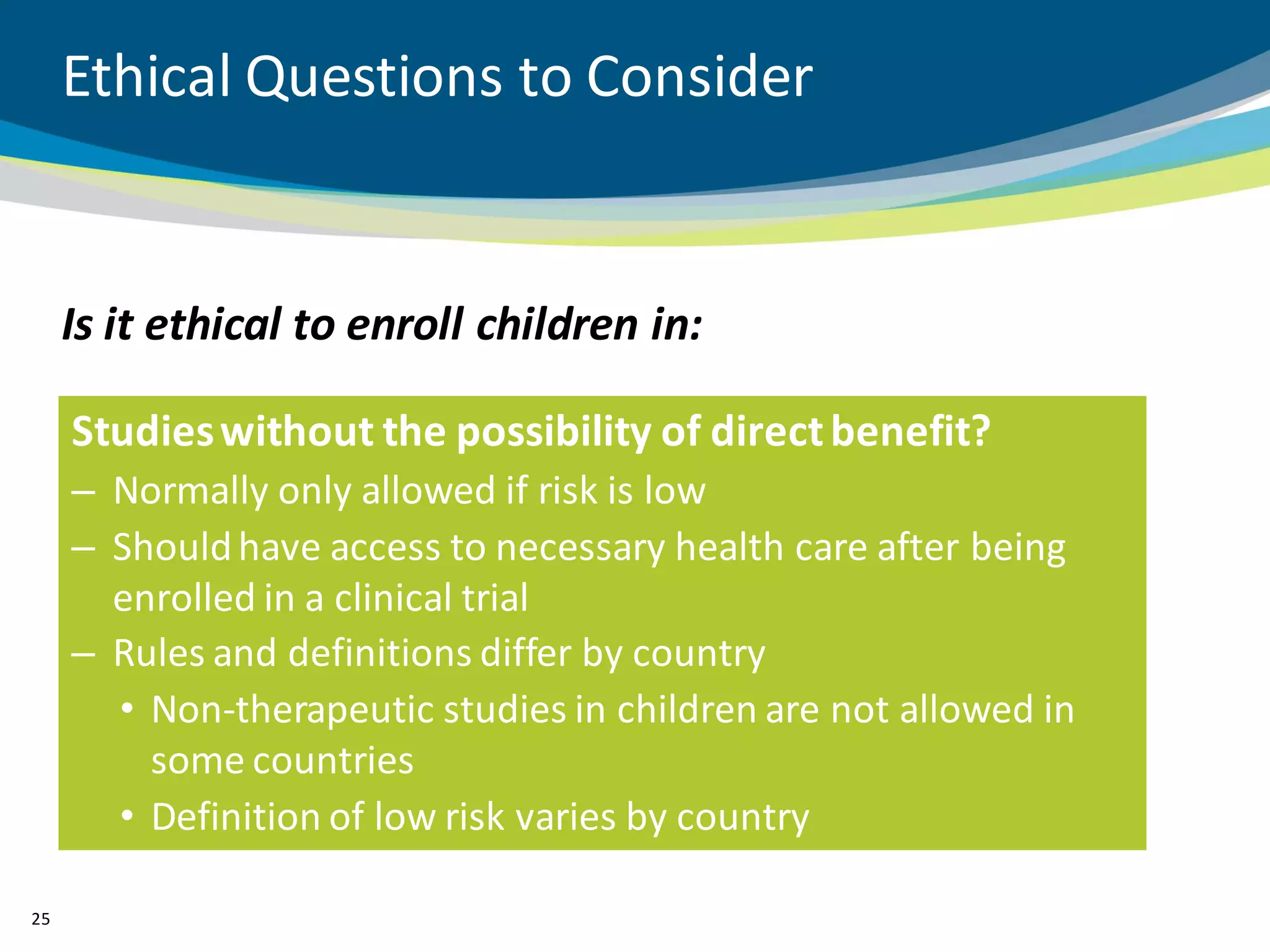Ethical Questions to Consider


     Is it ethical to enroll children in:

     Studies without the possibility of direct benefit?
     – Normally only allowed if risk is low
     – Should have access to necessary health care after being
       enrolled in a clinical trial
     – Rules and definitions differ by country
       • Non-therapeutic studies in children are not allowed in
         some countries
       • Definition of low risk varies by country

25
 