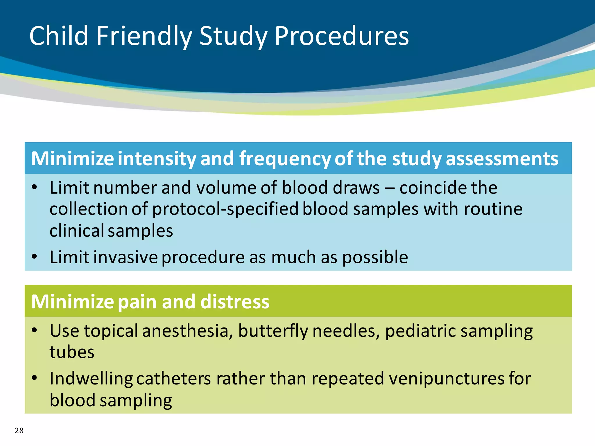 Child Friendly Study Procedures



     Minimize intensity and frequency of the study assessments
     • Limit number and volume of blood draws – coincide the
       collection of protocol-specified blood samples with routine
       clinical samples
     • Limit invasive procedure as much as possible

     Minimize pain and distress
     • Use topical anesthesia, butterfly needles, pediatric sampling
       tubes
     • Indwelling catheters rather than repeated venipunctures for
       blood sampling
28
 