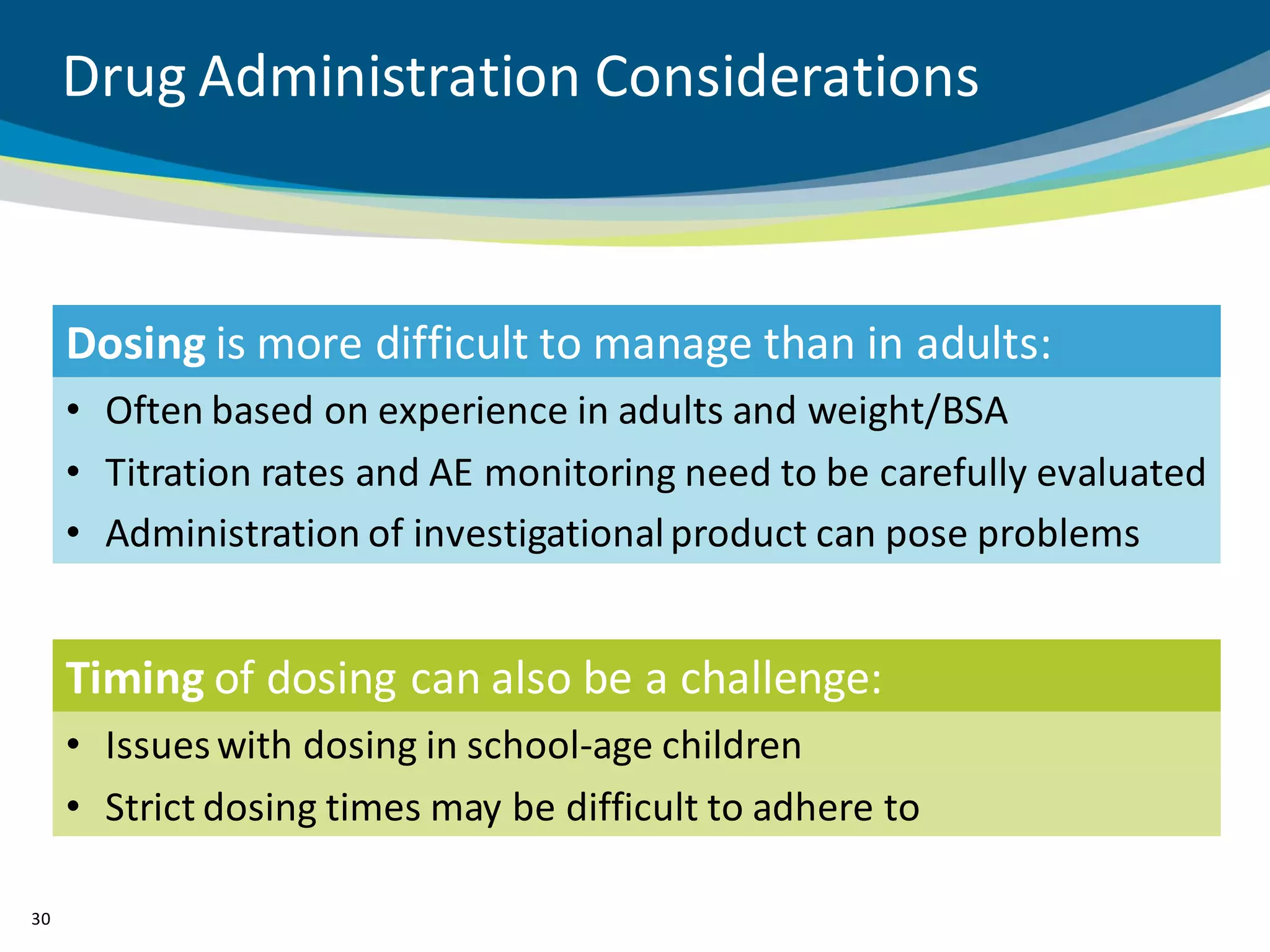 Drug Administration Considerations



     Dosing is more difficult to manage than in adults:
     • Often based on experience in adults and weight/BSA
     • Titration rates and AE monitoring need to be carefully evaluated
     • Administration of investigational product can pose problems


     Timing of dosing can also be a challenge:
     • Issues with dosing in school-age children
     • Strict dosing times may be difficult to adhere to

30
 