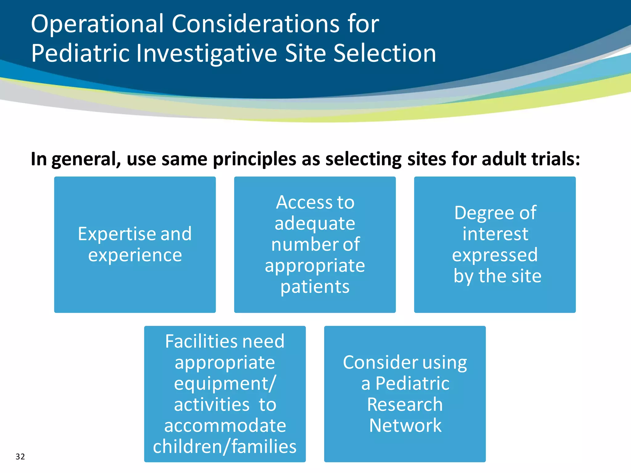 Operational Considerations for
     Pediatric Investigative Site Selection


     In general, use same principles as selecting sites for adult trials:

                                  Access to
                                                         Degree of
          Expertise and           adequate                interest
                                  number of
           experience                                    expressed
                                 appropriate             by the site
                                   patients

                     Facilities need
                      appropriate          Consider using
                      equipment/             a Pediatric
                      activities to           Research
                     accommodate              Network
32
                    children/families
 
