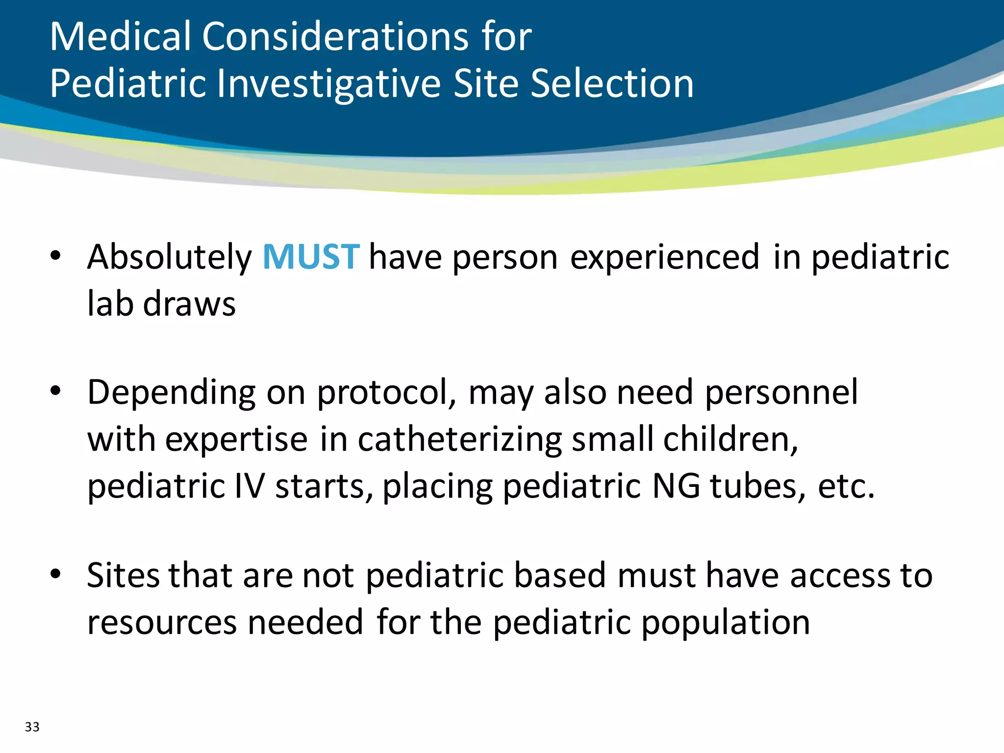 Medical Considerations for
     Pediatric Investigative Site Selection


     • Absolutely MUST have person experienced in pediatric
       lab draws

     • Depending on protocol, may also need personnel
       with expertise in catheterizing small children,
       pediatric IV starts, placing pediatric NG tubes, etc.

     • Sites that are not pediatric based must have access to
       resources needed for the pediatric population

33
 