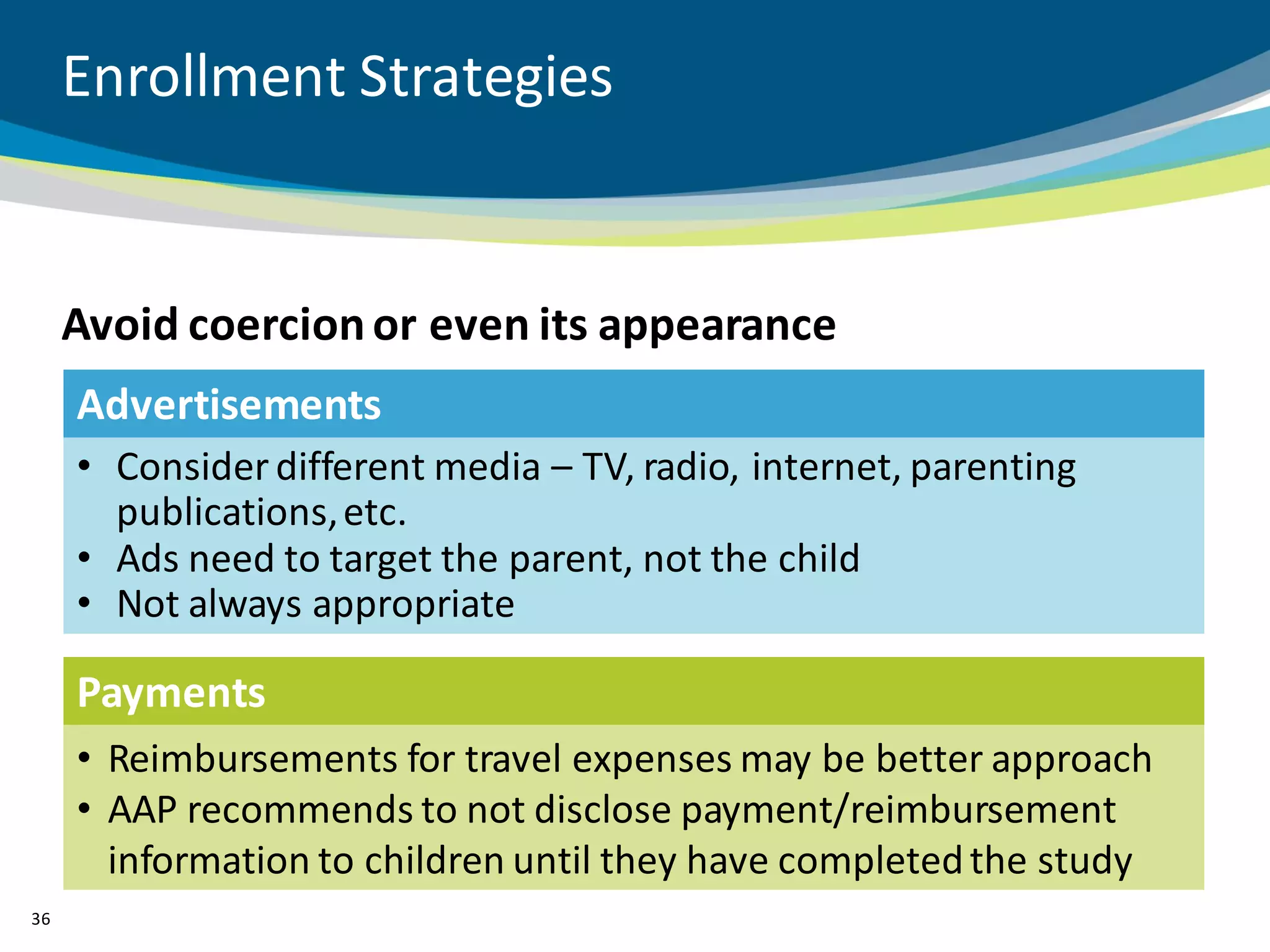 Enrollment Strategies


     Avoid coercion or even its appearance
     Advertisements
     • Consider different media – TV, radio, internet, parenting
       publications, etc.
     • Ads need to target the parent, not the child
     • Not always appropriate

     Payments
     • Reimbursements for travel expenses may be better approach
     • AAP recommends to not disclose payment/reimbursement
       information to children until they have completed the study
36
 