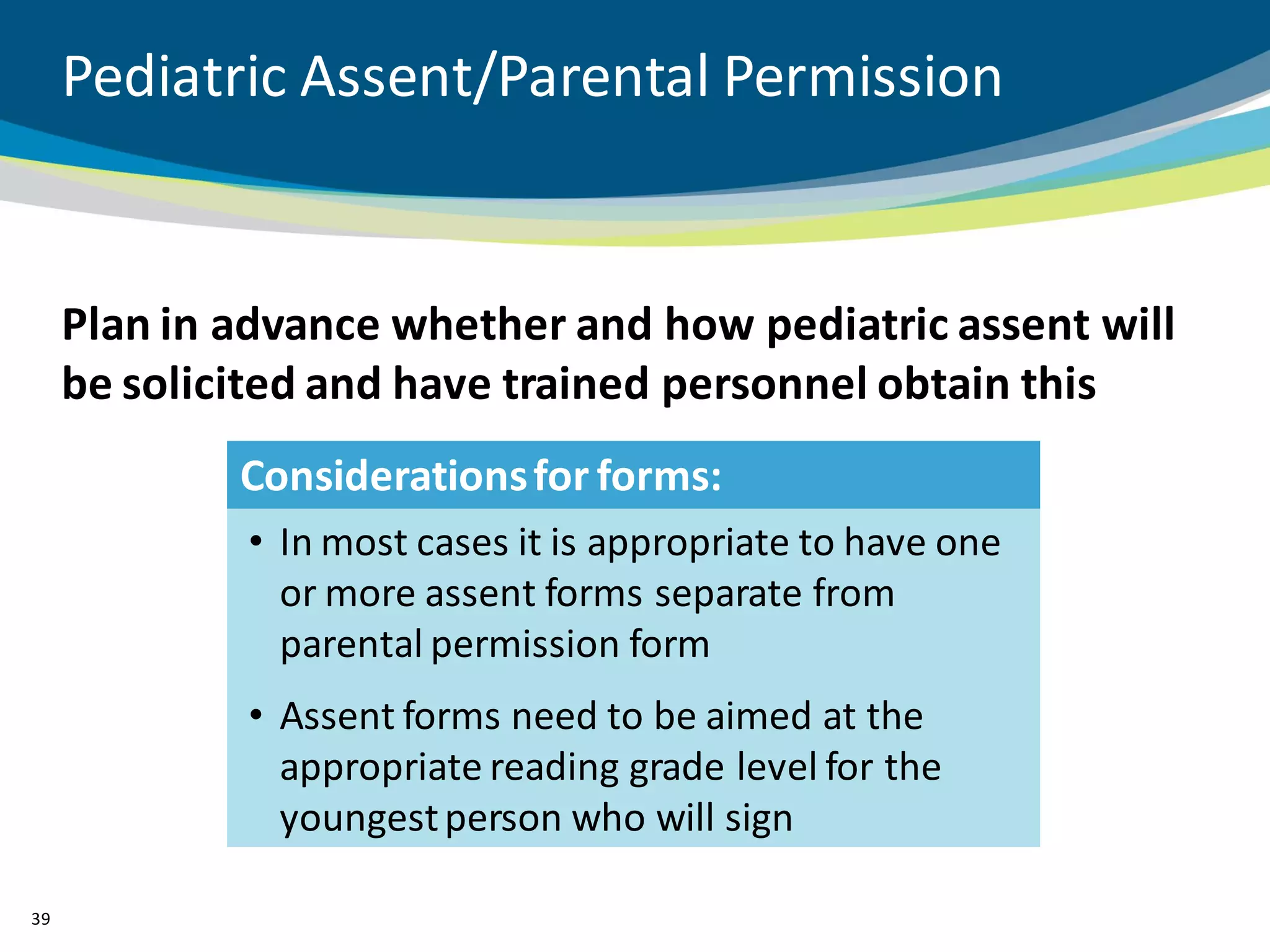 Pediatric Assent/Parental Permission


     Plan in advance whether and how pediatric assent will
     be solicited and have trained personnel obtain this
             Considerations for forms:
             • In most cases it is appropriate to have one
               or more assent forms separate from
               parental permission form
             • Assent forms need to be aimed at the
               appropriate reading grade level for the
               youngest person who will sign

39
 