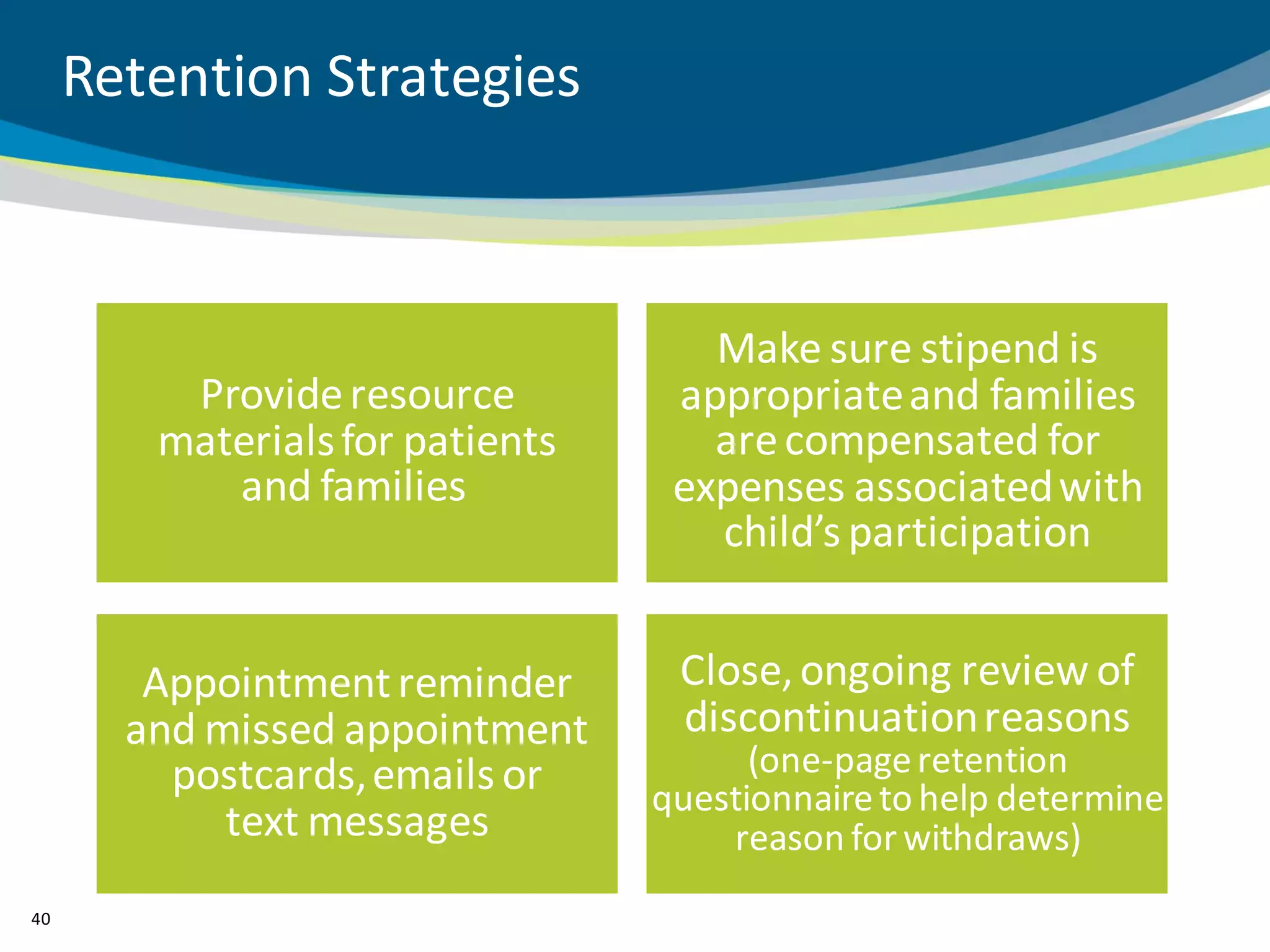 Retention Strategies



                                    Make sure stipend is
         Provide resource         appropriate and families
        materials for patients      are compensated for
           and families           expenses associated with
                                    child’s participation


        Appointment reminder      Close, ongoing review of
       and missed appointment     discontinuation reasons
         postcards, emails or          (one-page retention
                                 questionnaire to help determine
            text messages            reason for withdraws)
40
 