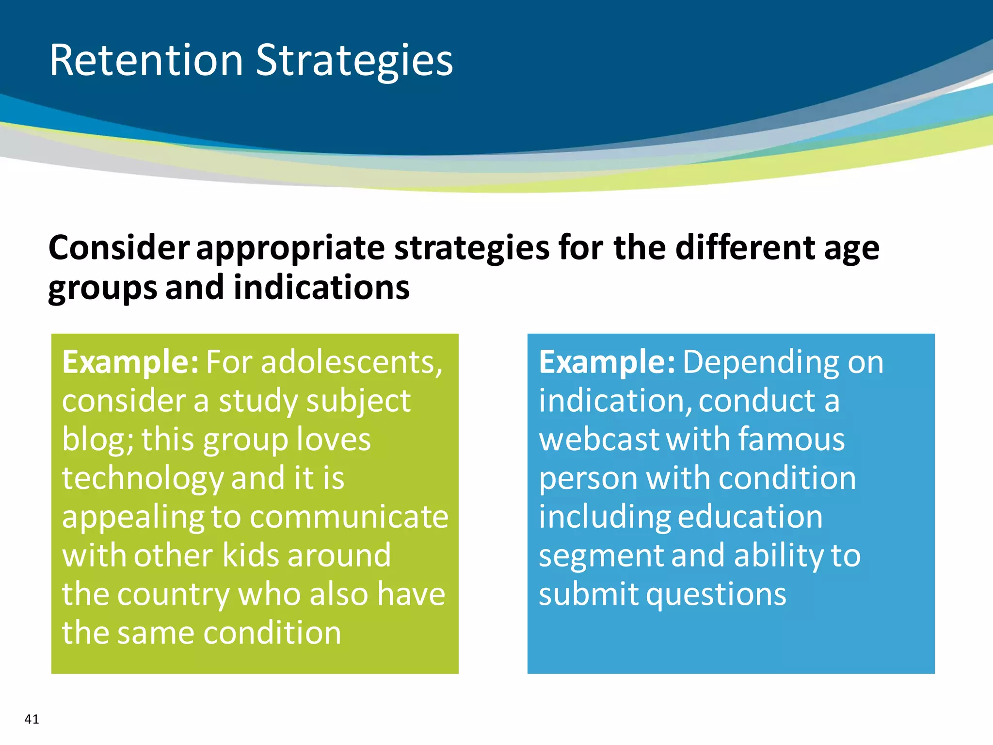 Retention Strategies


     Consider appropriate strategies for the different age
     groups and indications
     Example: For adolescents,      Example: Depending on
     consider a study subject       indication, conduct a
     blog; this group loves         webcast with famous
     technology and it is           person with condition
     appealing to communicate       including education
     with other kids around         segment and ability to
     the country who also have      submit questions
     the same condition

41
 