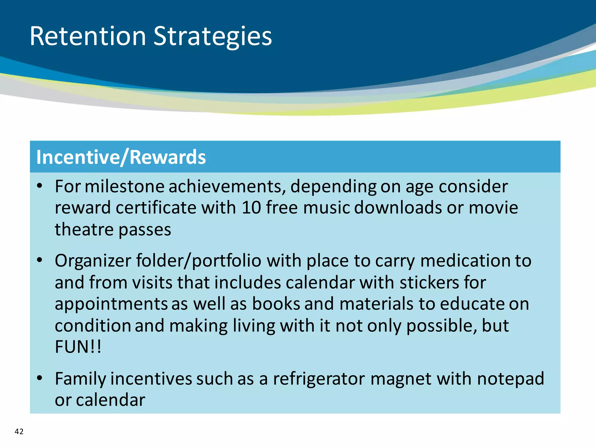 Retention Strategies


     Incentive/Rewards
     • For milestone achievements, depending on age consider
       reward certificate with 10 free music downloads or movie
       theatre passes
     • Organizer folder/portfolio with place to carry medication to
       and from visits that includes calendar with stickers for
       appointments as well as books and materials to educate on
       condition and making living with it not only possible, but
       FUN!!
     • Family incentives such as a refrigerator magnet with notepad
       or calendar
42
 