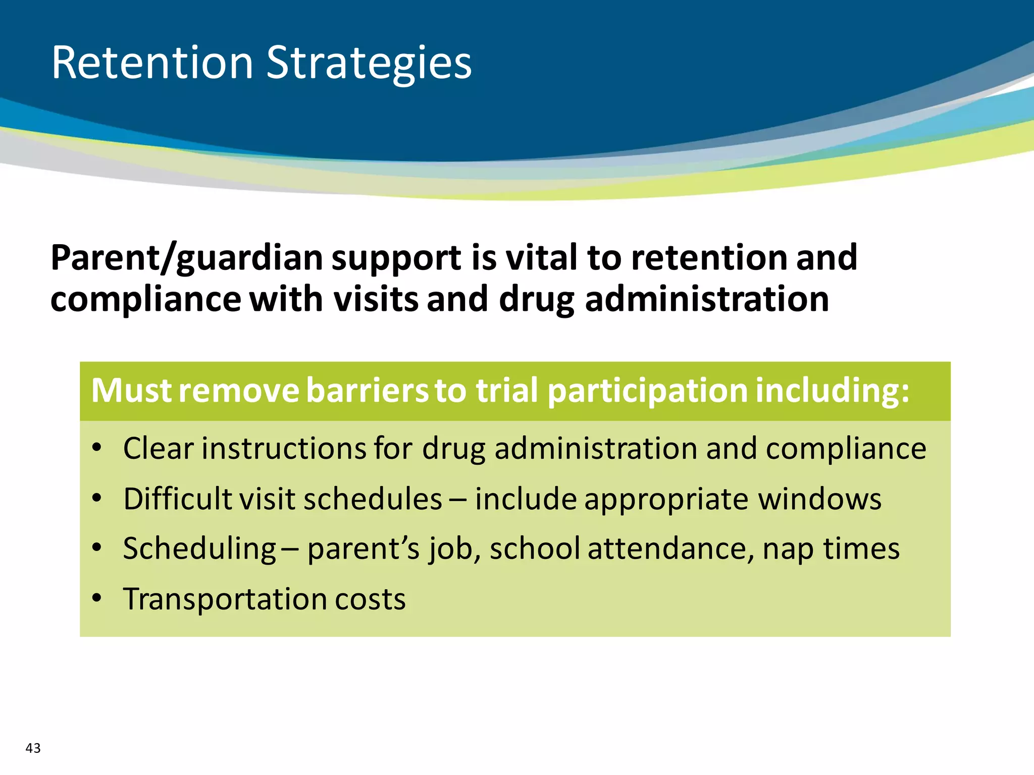 Retention Strategies


     Parent/guardian support is vital to retention and
     compliance with visits and drug administration

       Must remove barriers to trial participation including:
       •   Clear instructions for drug administration and compliance
       •   Difficult visit schedules – include appropriate windows
       •   Scheduling – parent’s job, school attendance, nap times
       •   Transportation costs



43
 