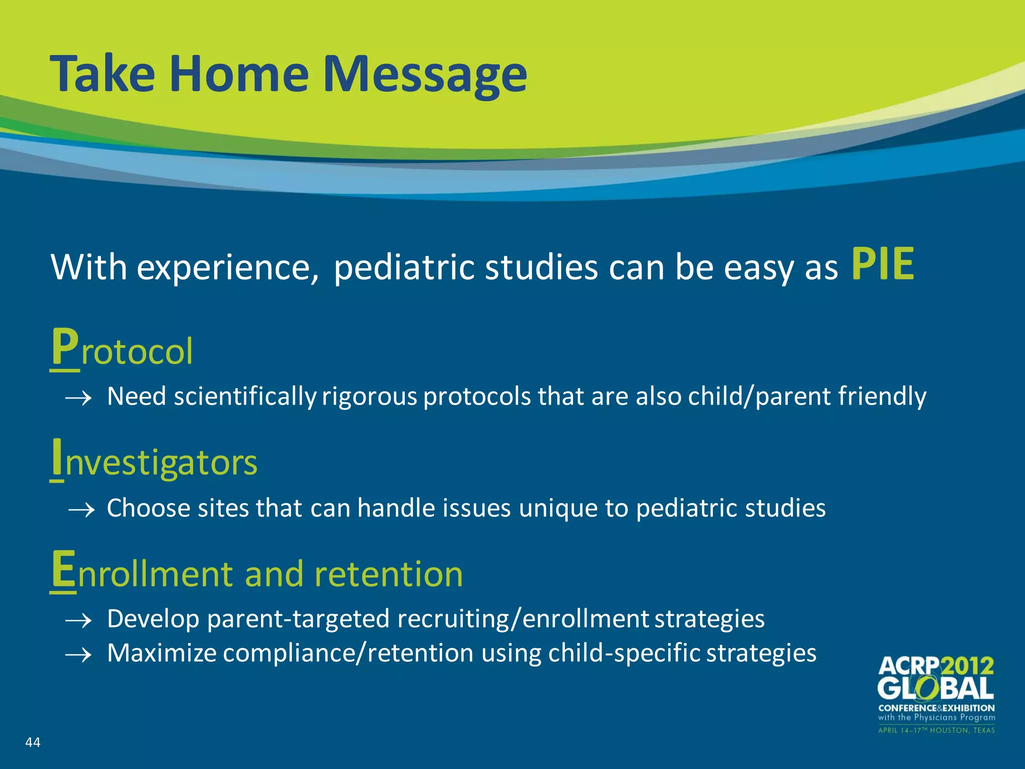 Take Home Message


     With experience, pediatric studies can be easy as PIE

     Protocol
        Need scientifically rigorous protocols that are also child/parent friendly

     Investigators
        Choose sites that can handle issues unique to pediatric studies

     Enrollment and retention
        Develop parent-targeted recruiting/enrollment strategies
        Maximize compliance/retention using child-specific strategies

44
 