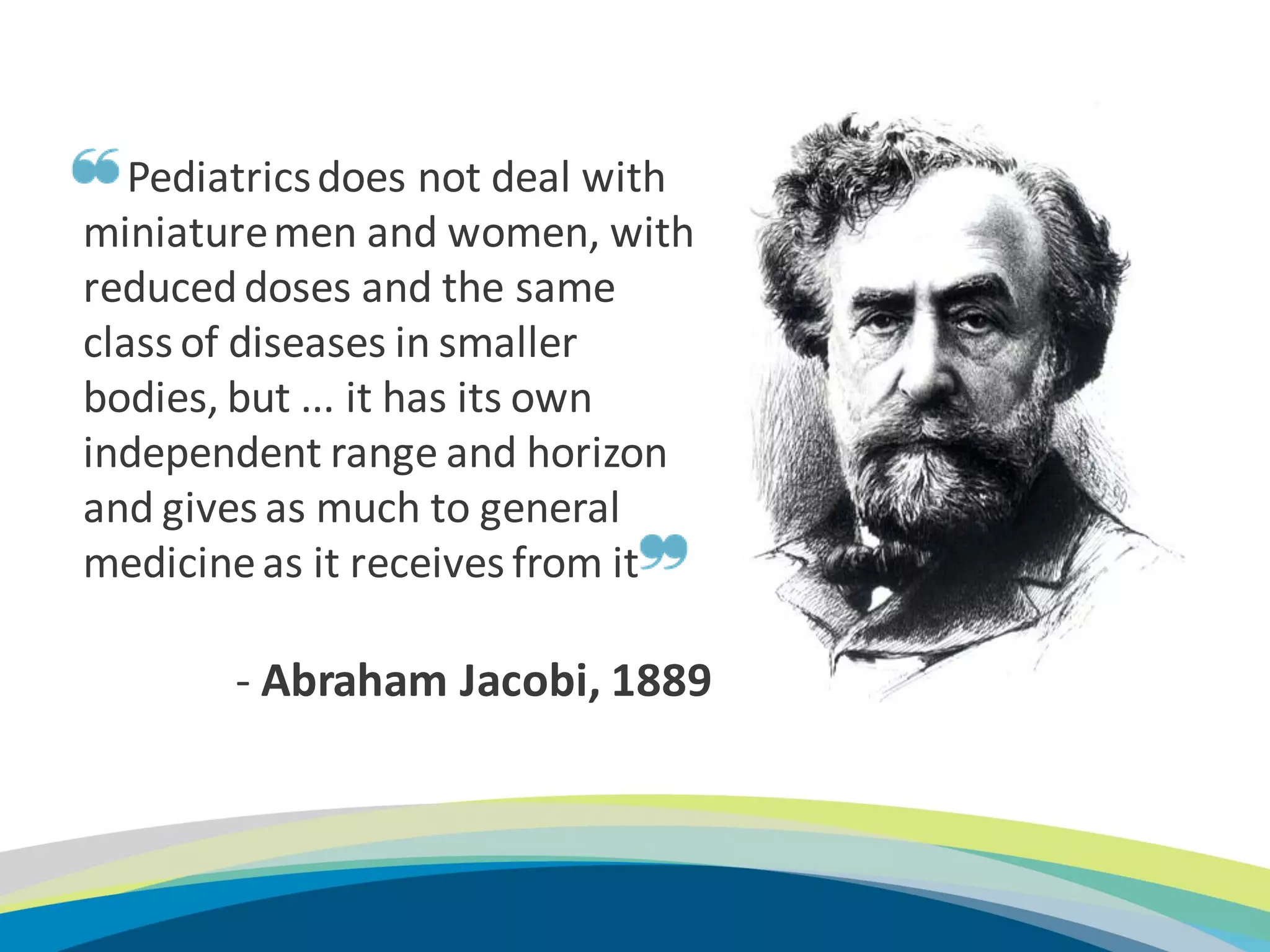 Pediatrics does not deal with
    miniature men and women, with
    reduced doses and the same
    class of diseases in smaller
    bodies, but ... it has its own
    independent range and horizon
    and gives as much to general
    medicine as it receives from it

           - Abraham Jacobi, 1889



6
 