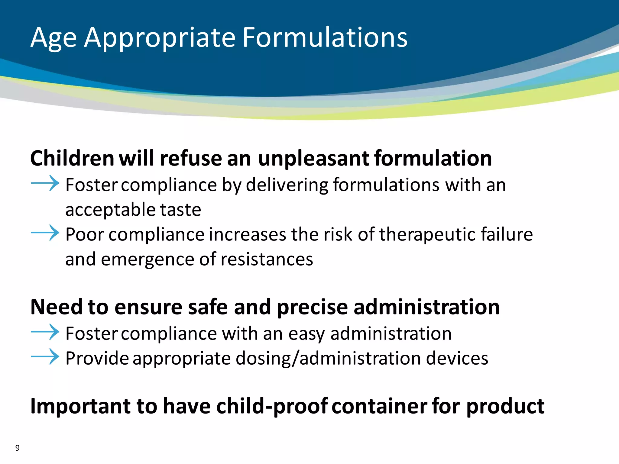 Age Appropriate Formulations


    Children will refuse an unpleasant formulation
       Foster compliance by delivering formulations with an
       acceptable taste
       Poor compliance increases the risk of therapeutic failure
       and emergence of resistances

    Need to ensure safe and precise administration
       Foster compliance with an easy administration
       Provide appropriate dosing/administration devices

    Important to have child-proof container for product
9
 