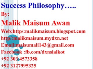Success Philosophy….. 
By: 
Malik Maisum Awan 
Web:http/:malikmaisum.blogspot.com 
http/:malikmaisum.mydxn.net 
Email:maisumali143@gmail.com 
Facebook :fb.com/dxnsialkot 
+92 303 4573358 
+92 3127995325 
 