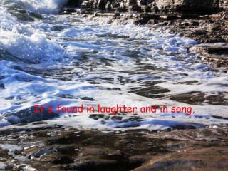 It's found in laughter and in song, 
