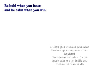 Be bold when you loose
and be calm when you win.




                            Heated gold becomes ornament.
                            Beaten copper becomes wires.
                                      Depleted
                             stone becomes statue. So the
                             more pain you get in life you
                                become more valuable.
 