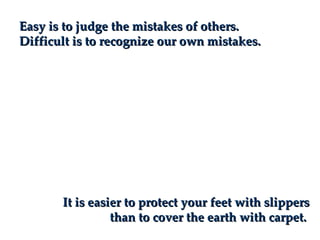 Easy is to judge the mistakes of others.
Difficult is to recognize our own mistakes.




       It is easier to protect your feet with slippers
                 than to cover the earth with carpet.
 
