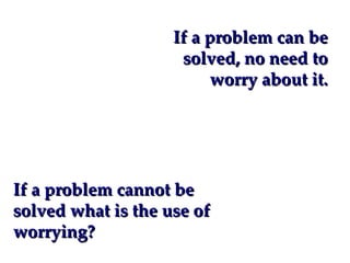 If a problem can be
                     solved, no need to
                         worry about it.




If a problem cannot be
solved what is the use of
worrying?
 