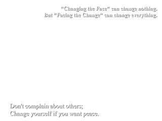"Changing the Face" can change nothing.
            But "Facing the Change" can change everything.




Don't complain about others;
Change yourself if you want peace.
 