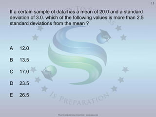 Practice Questions Courtesy: www.mba.com
15
If a certain sample of data has a mean of 20.0 and a standard
deviation of 3.0. which of the following values is more than 2.5
standard deviations from the mean ?
A 12.0
B 13.5
C 17.0
D 23.5
E 26.5
 