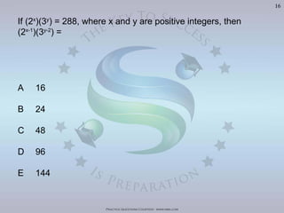 Practice Questions Courtesy: www.mba.com
16
If (2x
)(3y
) = 288, where x and y are positive integers, then
(2x-1
)(3y-2
) =
A 16
B 24
C 48
D 96
E 144
Visit	
  h'p://goo.gl/U8LA95	
  for	
  over	
  400	
  Video	
  Solu>ons	
  of	
  The	
  Oﬃcial	
  GMAT	
  Review	
  Textbook
 