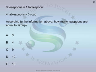 Practice Questions Courtesy: www.mba.com
23
3 teaspoons = 1 tablespoon
4 tablespoons = ¼ cup
According to the information above, how many teaspoons are
A 3
B 4
C 9
D 12
E 18
 