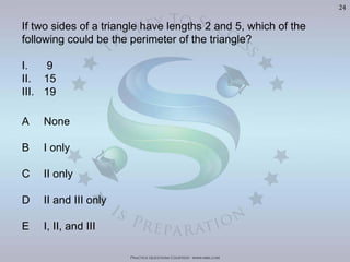 Practice Questions Courtesy: www.mba.com
24
If two sides of a triangle have lengths 2 and 5, which of the
following could be the perimeter of the triangle?
I. 9
II. 15
III. 19
A None
B I only
C II only
D II and III only
E I, II, and III
Visit	
  h'p://goo.gl/U8LA95	
  for	
  over	
  400	
  Video	
  Solu>ons	
  of	
  The	
  Oﬃcial	
  GMAT	
  Review	
  Textbook
 