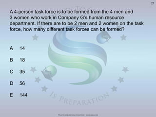 Practice Questions Courtesy: www.mba.com
27
A 4-person task force is to be formed from the 4 men and
3 women who work in Company G’s human resource
department. If there are to be 2 men and 2 women on the task
force, how many different task forces can be formed?
A 14
B 18
C 35
D 56
E 144
 