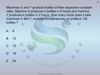 Practice Questions Courtesy: www.mba.com
05
Machines X and Y produce bottles at their respective constant
rates. Machine X produces k bottles in 6 hours and machine
Y produces k bottles in 2 hours. How many hours does it take
machines X and Y, working simultaneously, to produce 12k
bottles ?
A 8
B 12
C 15
D 18
E 24
Visit	
  h'p://goo.gl/U8LA95	
  for	
  over	
  400	
  Video	
  Solu>ons	
  of	
  The	
  Oﬃcial	
  GMAT	
  Review	
  Textbook
 