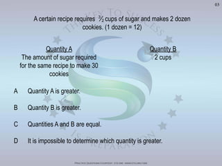 Practice Questions Courtesy: ets gre - www.ets.org/gre
03
Quantity A
The amount of sugar required
for the same recipe to make 30
cookies
Quantity B
2 cups
A certain recipe requires 3
2
A Quantity A is greater.
B Quantity B is greater.
C Quantities A and B are equal.
D It is impossible to determine which quantity is greater.
Visit	
  h'p://goo.gl/Bq6P5X	
  for	
  240	
  GRE	
  Prac?ce	
  Test	
  Video	
  Solu?ons
 