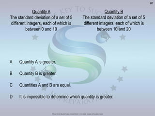 Practice Questions Courtesy: ets gre - www.ets.org/gre
07
Quantity A
The standard deviation of a set of 5
between 0 and 10
Quantity B
The standard deviation of a set of 5
between 10 and 20
A Quantity A is greater.
B Quantity B is greater.
C Quantities A and B are equal.
D It is impossible to determine which quantity is greater.
Visit	
  h'p://goo.gl/Bq6P5X	
  for	
  240	
  GRE	
  Prac?ce	
  Test	
  Video	
  Solu?ons
 