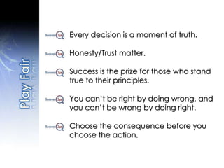Every decision is a moment of truth.
Honesty/Trust matter.
Success is the prize for those who stand
true to their principles.
You can’t be right by doing wrong, and
you can’t be wrong by doing right.
Choose the consequence before you
choose the action.
 