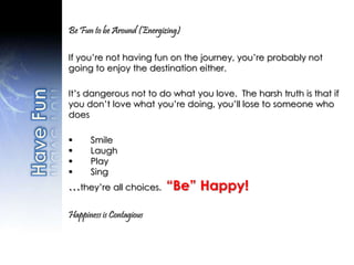 Be Fun to be Around (Energizing)
If you’re not having fun on the journey, you’re probably not
going to enjoy the destination either.
It’s dangerous not to do what you love. The harsh truth is that if
you don’t love what you’re doing, you’ll lose to someone who
does
 Smile
 Laugh
 Play
 Sing
…they’re all choices. “Be” Happy!
Happiness is Contagious
 