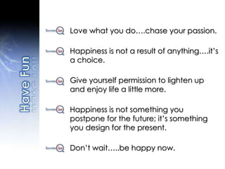Love what you do….chase your passion.
Happiness is not a result of anything….it’s
a choice.
Give yourself permission to lighten up
and enjoy life a little more.
Happiness is not something you
postpone for the future; it’s something
you design for the present.
Don’t wait…..be happy now.
 