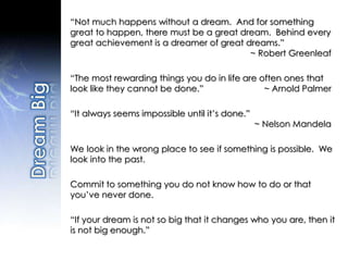 “Not much happens without a dream. And for something
great to happen, there must be a great dream. Behind every
great achievement is a dreamer of great dreams.”
~ Robert Greenleaf
“The most rewarding things you do in life are often ones that
look like they cannot be done.” ~ Arnold Palmer
“It always seems impossible until it’s done.”
~ Nelson Mandela
We look in the wrong place to see if something is possible. We
look into the past.
Commit to something you do not know how to do or that
you’ve never done.
“If your dream is not so big that it changes who you are, then it
is not big enough.”
 