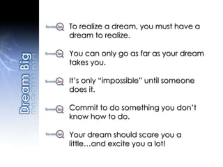 To realize a dream, you must have a
dream to realize.
You can only go as far as your dream
takes you.
It’s only “impossible” until someone
does it.
Commit to do something you don’t
know how to do.
Your dream should scare you a
little…and excite you a lot!
 