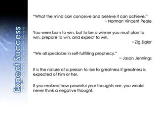 “What the mind can conceive and believe it can achieve.”
~ Norman Vincent Peale
You were born to win, but to be a winner you must plan to
win, prepare to win, and expect to win.
~ Zig Ziglar
“We all specialize in self-fullfilling prophecy.”
~ Jason Jennings
It is the nature of a person to rise to greatness if greatness is
expected of him or her.
If you realized how powerful your thoughts are, you would
never think a negative thought.
 
