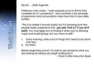 Secret. . . Daily Agenda
Parkinson’s law states: “work expands so as to fill the time
available for it’s completion”, and nowhere is the principle
of expansion and consumption more true than in your daily
battles.
“This is so simple it sounds stupid, but it is amazing how few
people really understand that you only find oil if you drill
wells. You may think you’re finding it when you’re drawing
maps and studying logs, but you have to drill.”
1. Every morning, write a list of things that need to be done
that day.
2. Do them.
Before beginning a hunt, it is wise to ask someone what you
are looking for before you begin looking for it.
~ Pooh’s Little Instruction Book
 