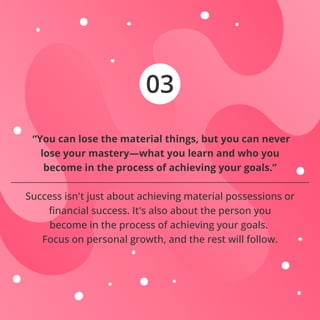03
“You can lose the material things, but you can never
lose your mastery—what you learn and who you
become in the process of achieving your goals.”
Success isn't just about achieving material possessions or
ﬁnancial success. It's also about the person you
become in the process of achieving your goals.
Focus on personal growth, and the rest will follow.
 