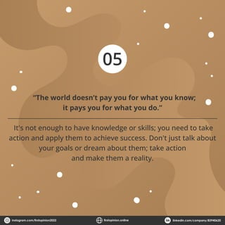 05
“The world doesn’t pay you for what you know;
it pays you for what you do.”
It's not enough to have knowledge or skills; you need to take
action and apply them to achieve success. Don't just talk about
your goals or dream about them; take action
and make them a reality.
instagram.com/ﬁrstopinion2022 ﬁrstopinion.online linkedin.com/company/83940620
 