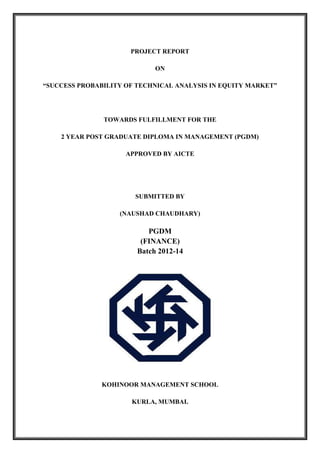 PROJECT REPORT
ON
“SUCCESS PROBABILITY OF TECHNICAL ANALYSIS IN EQUITY MARKET”
TOWARDS FULFILLMENT FOR THE
2 YEAR POST GRADUATE DIPLOMA IN MANAGEMENT (PGDM)
APPROVED BY AICTE
SUBMITTED BY
(NAUSHAD CHAUDHARY)
PGDM
(FINANCE)
Batch 2012-14
KOHINOOR MANAGEMENT SCHOOL
KURLA, MUMBAI.
 