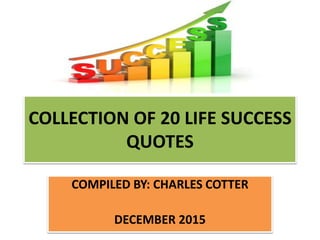 COLLECTION OF 20 LIFE SUCCESS
QUOTES
COMPILED BY: CHARLES COTTER
DECEMBER 2015
 