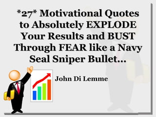 *27* Motivational Quotes*27* Motivational Quotes
to Absolutely EXPLODEto Absolutely EXPLODE
Your Results and BUSTYour Results and BUST
Through FEAR like a NavyThrough FEAR like a Navy
Seal Sniper Bullet...Seal Sniper Bullet...
John Di Lemme
 