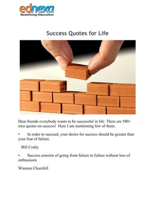 Success Quotes for Life
Dear friends everybody wants to be successful in life. There are 500+
nice quotes on success! Here I am mentioning few of them.
• In order to succeed, your desire for success should be greater than
your fear of failure.
Bill Cosby
• Success consists of going from failure to failure without loss of
enthusiasm.
Winston Churchill
 
