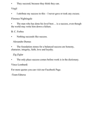 • They succeed, because they think they can.
Virgil
• I attribute my success to this – I never gave or took any excuse.
Florence Nightingale
• The man who has done his level best… is a success, even though
the world may write him down a failure.
B. C. Forbes
• Nothing succeeds like success.
Alexandre Dumas
• The foundation stones for a balanced success are honesty,
character, integrity, faith, love and loyalty.
Zig Ziglar
• The only place success comes before work is in the dictionary.
Vince Lombardi
For more quotes you can visit our Facebook Page.
-Team Ednexa
 