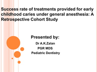 Success rate of treatments provided for early
childhood caries under general anesthesia: A
Retrospective Cohort Study
Presented by:
Dr A.K.Zalan
PGR MDS
Pediatric Dentistry
 