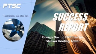 SUCCESS
REPORT
Fan Diameter Size 2100 mm.
Energy Saving FRP Fan for
Shinwa Cooling Tower
 