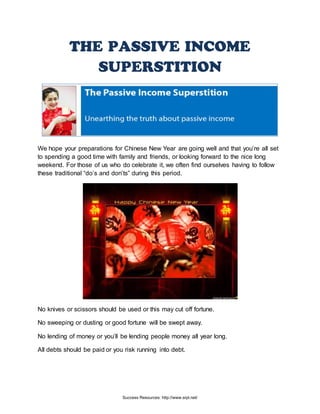 THE PASSIVE INCOME
SUPERSTITION
We hope your preparations for Chinese New Year are going well and that you’re all set
to spending a good time with family and friends, or looking forward to the nice long
weekend. For those of us who do celebrate it, we often find ourselves having to follow
these traditional “do’s and don’ts” during this period.
No knives or scissors should be used or this may cut off fortune.
No sweeping or dusting or good fortune will be swept away.
No lending of money or you’ll be lending people money all year long.
All debts should be paid or you risk running into debt.
Success Resources: http://www.srpl.net/
 