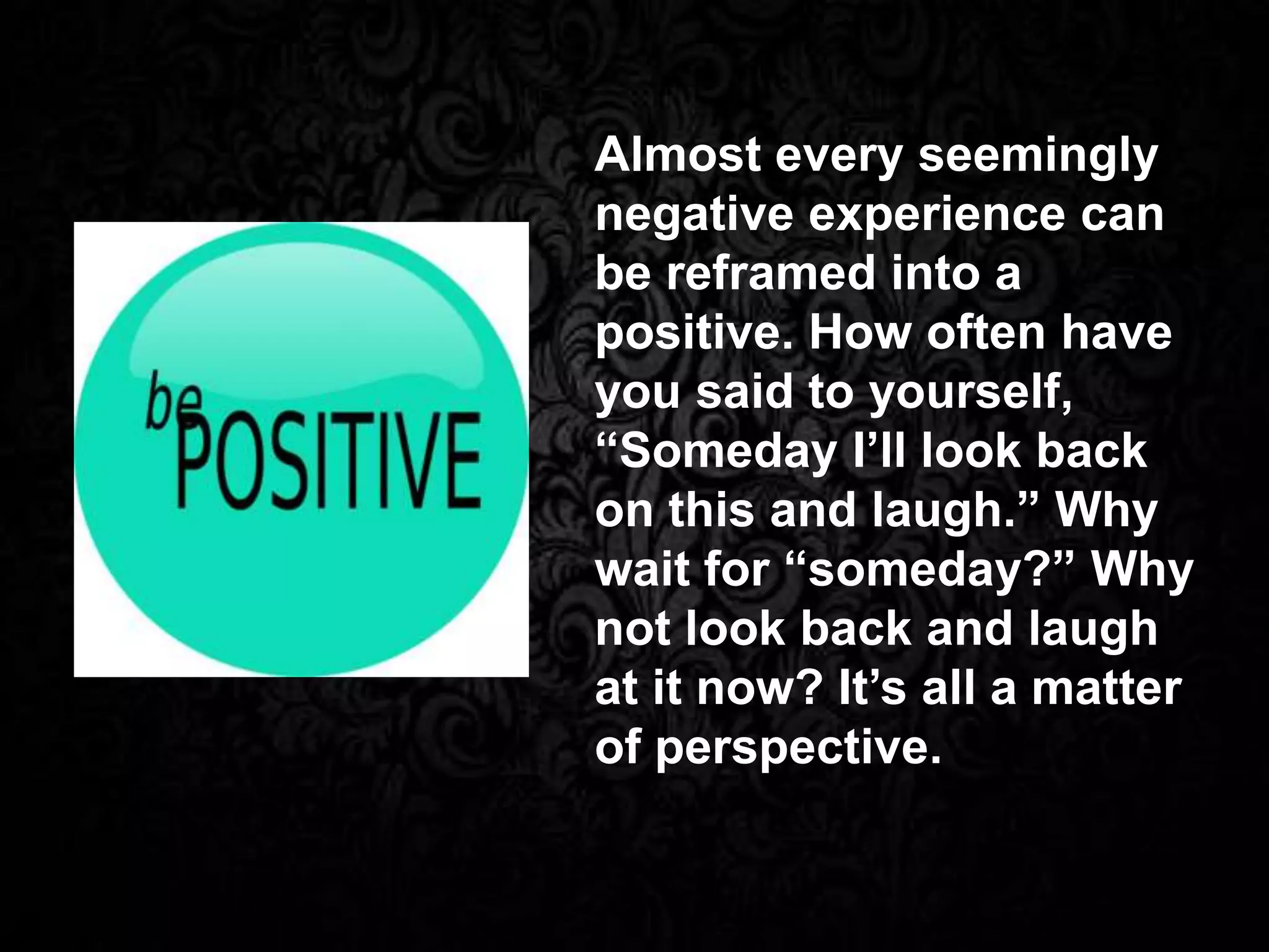 Almost every seemingly
negative experience can
be reframed into a
positive. How often have
you said to yourself,
“Someday I’ll look back
on this and laugh.” Why
wait for “someday?” Why
not look back and laugh
at it now? It’s all a matter
of perspective.
 
