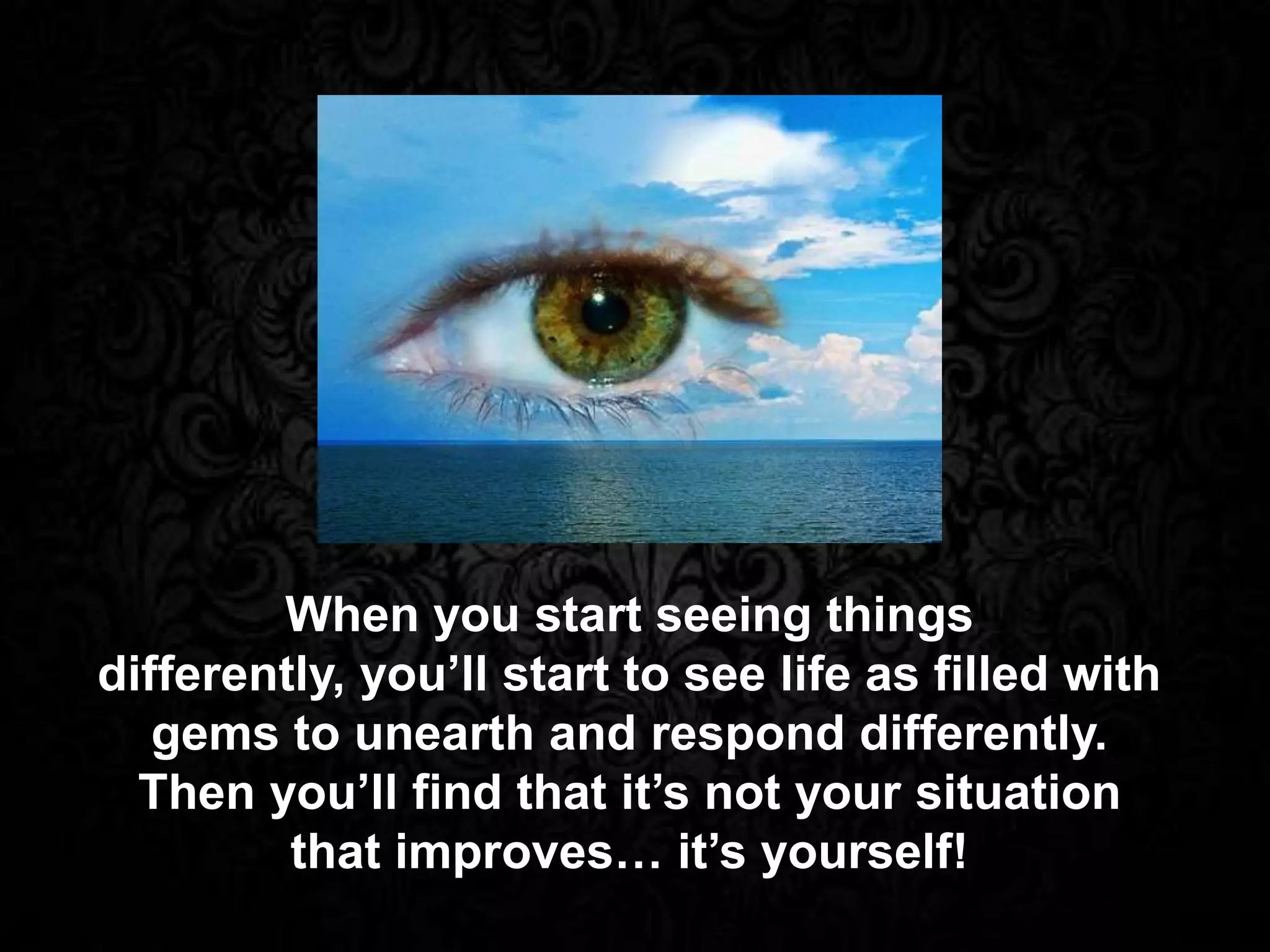 When you start seeing things
differently, you’ll start to see life as filled with
gems to unearth and respond differently.
Then you’ll find that it’s not your situation
that improves… it’s yourself!
 