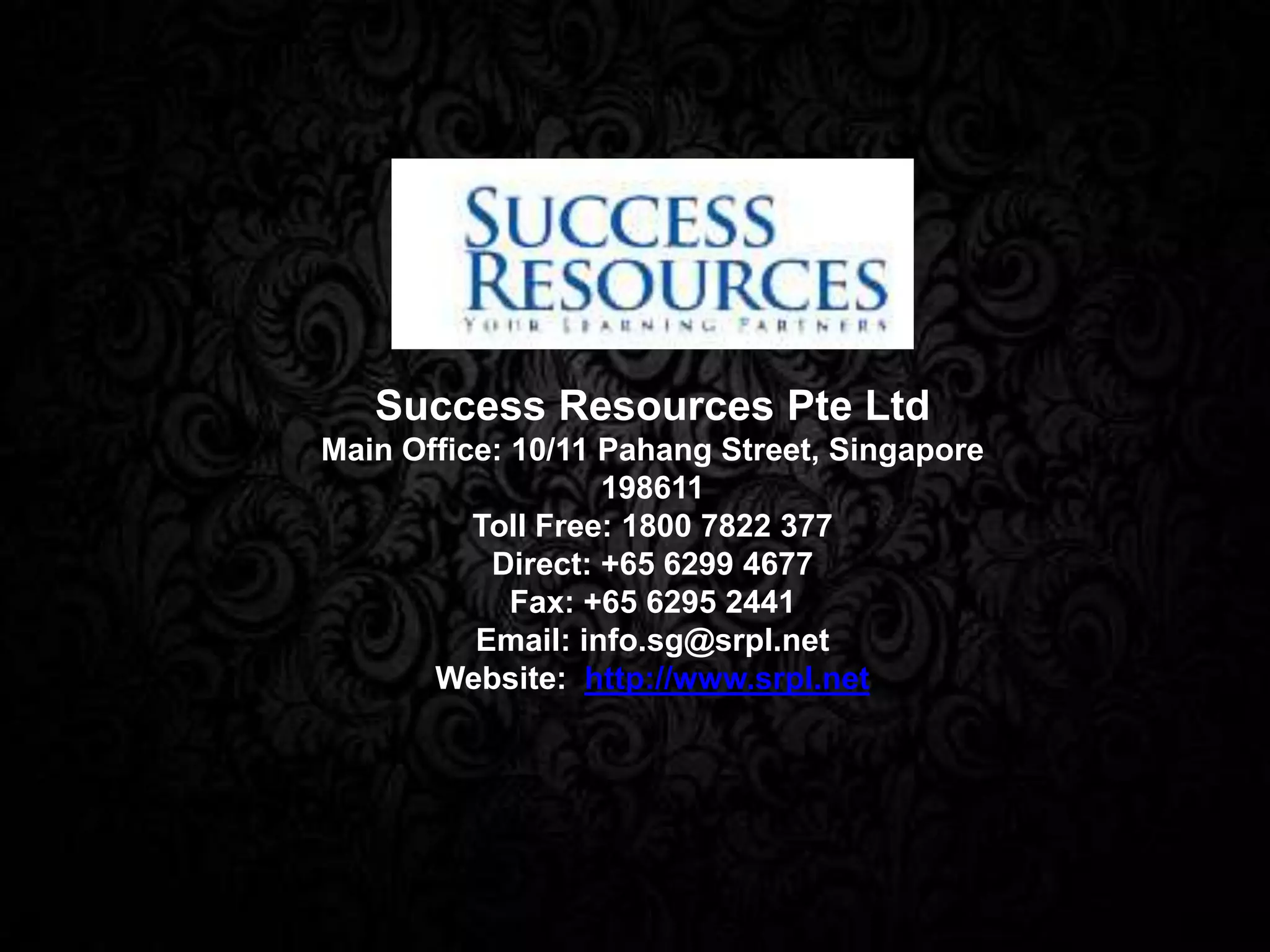 Success Resources Pte Ltd
Main Office: 10/11 Pahang Street, Singapore
198611
Toll Free: 1800 7822 377
Direct: +65 6299 4677
Fax: +65 6295 2441
Email: info.sg@srpl.net
Website: http://www.srpl.net
 