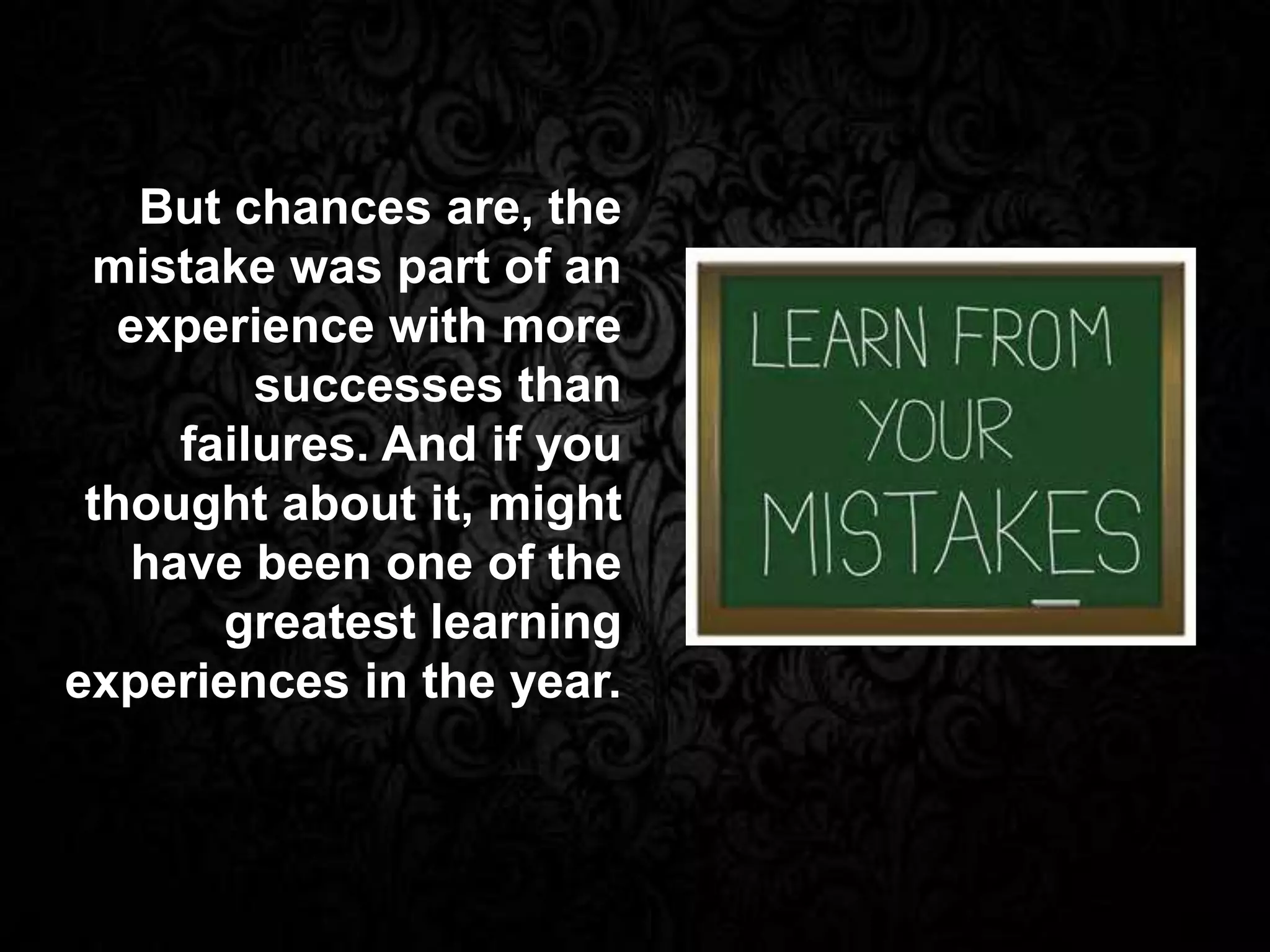 But chances are, the
mistake was part of an
experience with more
successes than
failures. And if you
thought about it, might
have been one of the
greatest learning
experiences in the year.
 