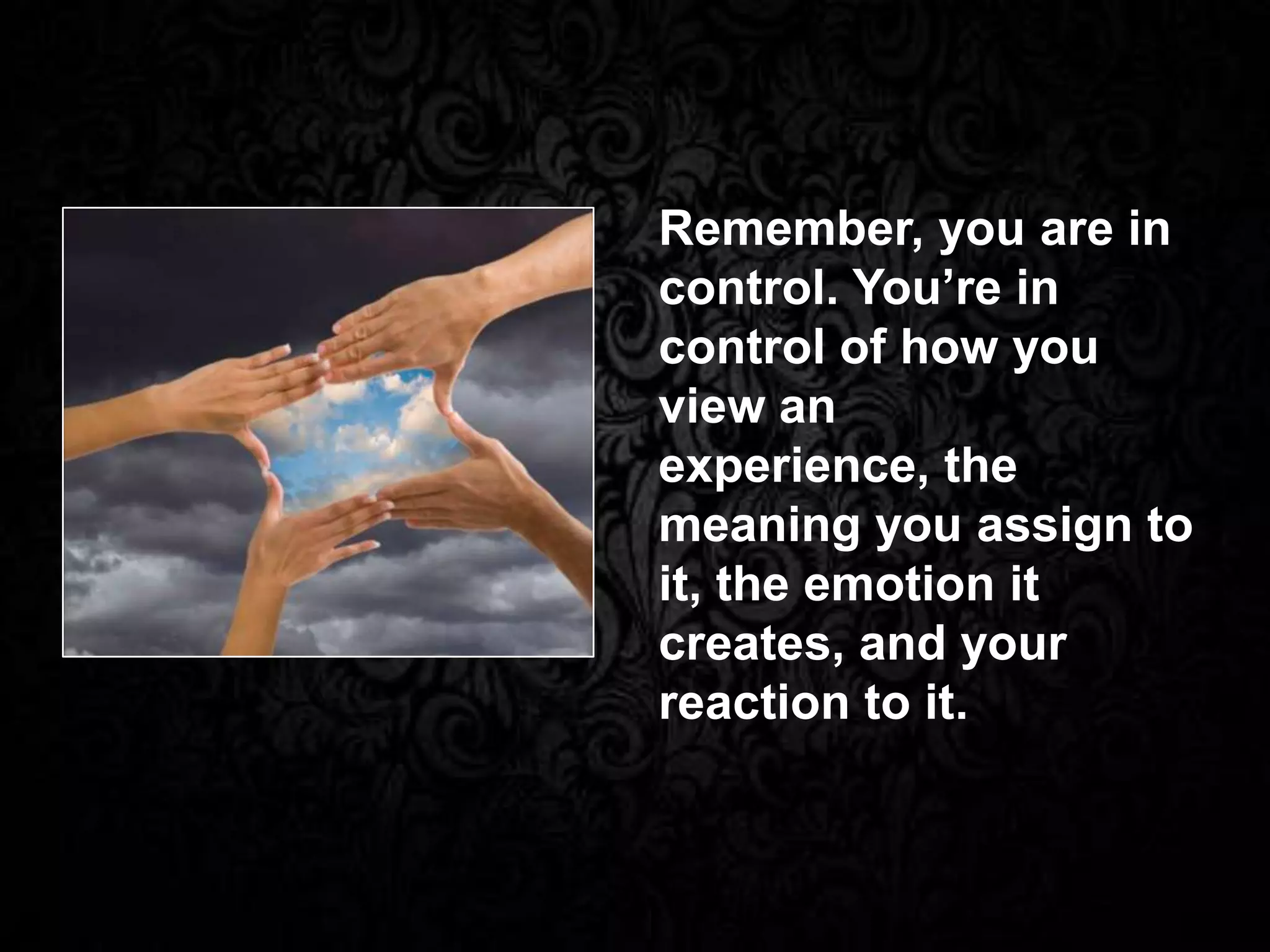 Remember, you are in
control. You’re in
control of how you
view an
experience, the
meaning you assign to
it, the emotion it
creates, and your
reaction to it.
 